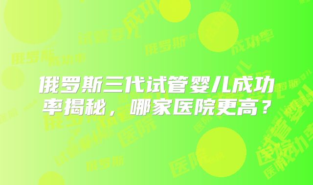 俄罗斯三代试管婴儿成功率揭秘,哪家医院更高?