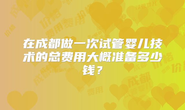 在成都做一次试管婴儿技术的总费用大概准备多少钱?