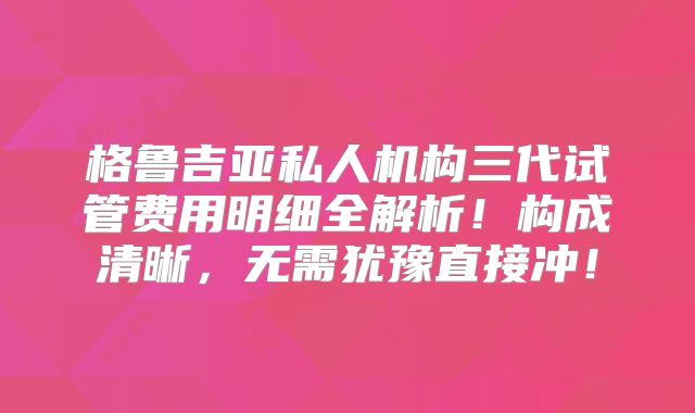 格鲁吉亚私人机构三代试管费用明细全解析!构成清晰,无需犹豫直接冲!