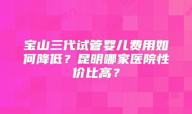 宝山三代试管婴儿费用如何降低?昆明哪家医院性价比高?