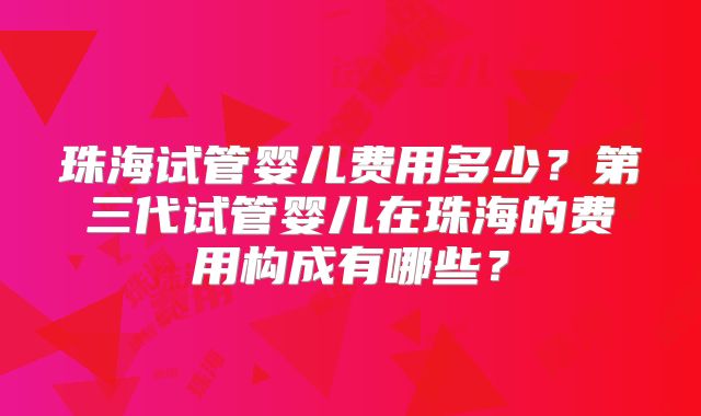 珠海试管婴儿费用多少?第三代试管婴儿在珠海的费用构成有哪些?