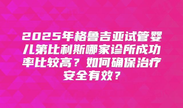 2025年格鲁吉亚试管婴儿第比利斯哪家诊所成功率比较高？如何确保治疗安全有效？