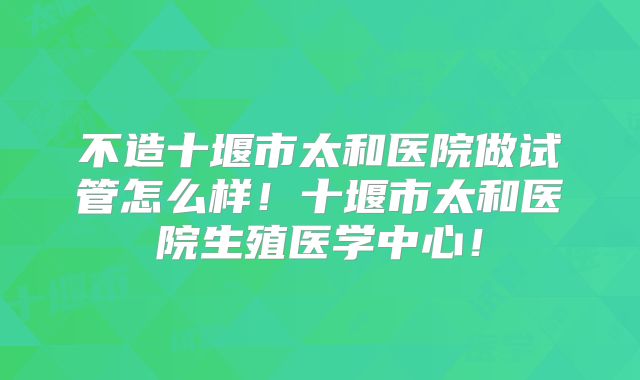 不造十堰市太和医院做试管怎么样！十堰市太和医院生殖医学中心！