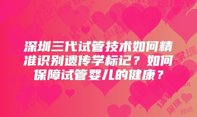 深圳三代试管技术如何精准识别遗传学标记？如何保障试管婴儿的健康？
