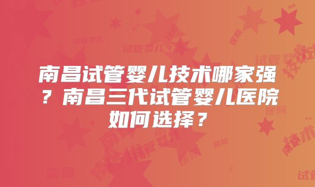 南昌试管婴儿技术哪家强?南昌三代试管婴儿医院如何选择?