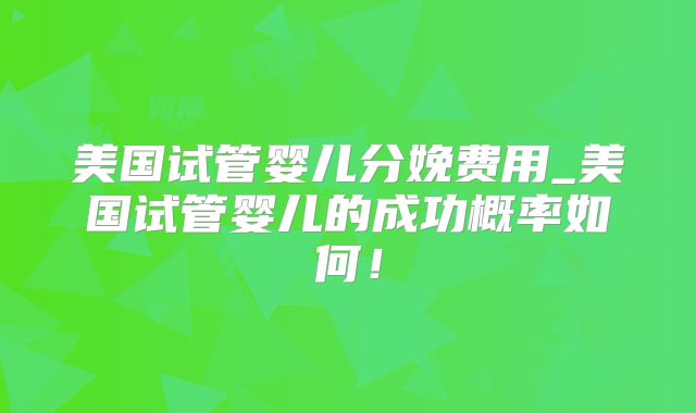 美国试管婴儿分娩费用_美国试管婴儿的成功概率如何！