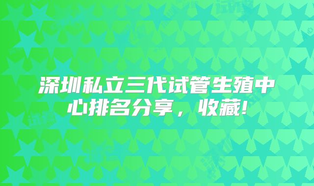 深圳私立三代试管生殖中心排名分享,收藏!