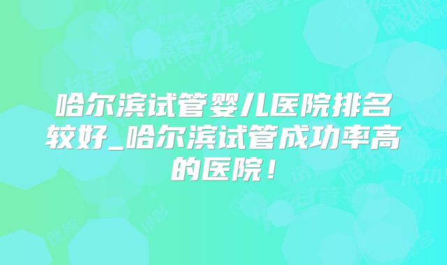 哈尔滨试管婴儿医院排名较好_哈尔滨试管成功率高的医院!