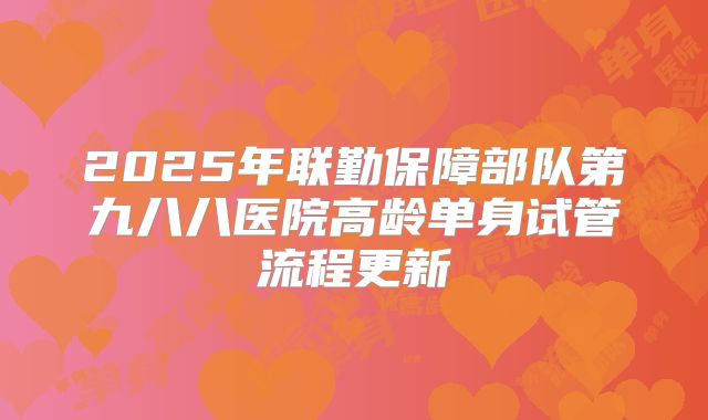 2025年联勤保障部队第九八八医院高龄单身试管流程更新