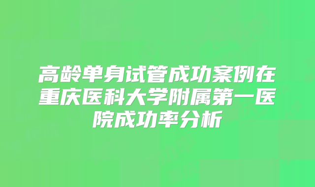 高龄单身试管成功案例在重庆医科大学附属第一医院成功率分析