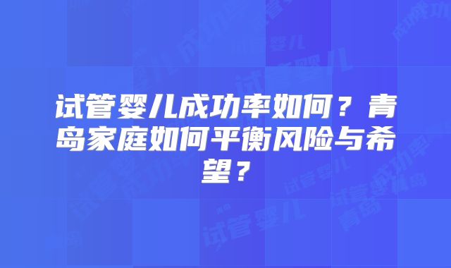 试管婴儿成功率如何？青岛家庭如何平衡风险与希望？