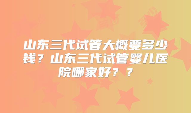 山东三代试管大概要多少钱?山东三代试管婴儿医院哪家好??
