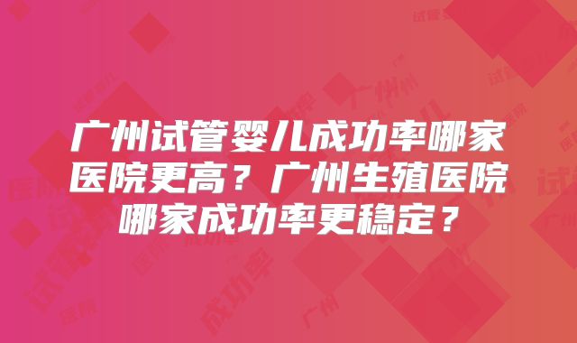 广州试管婴儿成功率哪家医院更高?广州生殖医院哪家成功率更稳定?