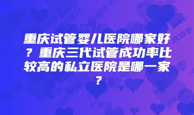 重庆试管婴儿医院哪家好？重庆三代试管成功率比较高的私立医院是哪一家？