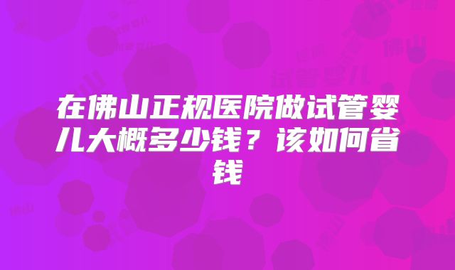 在佛山正规医院做试管婴儿大概多少钱？该如何省钱