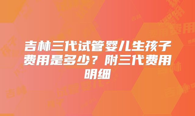 吉林三代试管婴儿生孩子费用是多少？附三代费用明细