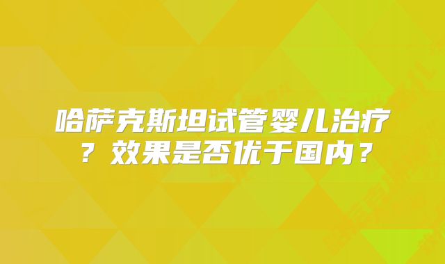 哈萨克斯坦试管婴儿治疗？效果是否优于国内？