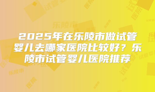 2025年在乐陵市做试管婴儿去哪家医院比较好？乐陵市试管婴儿医院推荐