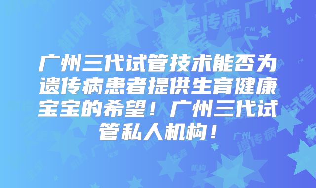 广州三代试管技术能否为遗传病患者提供生育健康宝宝的希望！广州三代试管私人机构！