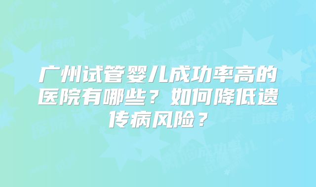 广州试管婴儿成功率高的医院有哪些?如何降低遗传病风险?