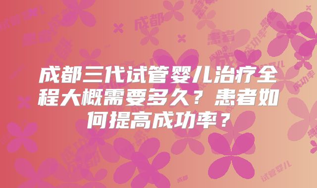成都三代试管婴儿治疗全程大概需要多久？患者如何提高成功率？