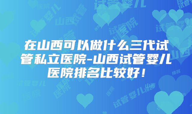 在山西可以做什么三代试管私立医院-山西试管婴儿医院排名比较好!