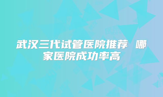 武汉三代试管医院推荐 哪家医院成功率高