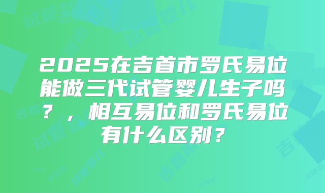 2025在吉首市罗氏易位能做三代试管婴儿生子吗？，相互易位和罗氏易位有什么区别？
