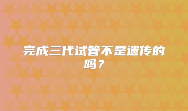 完成三代试管不是遗传的吗?