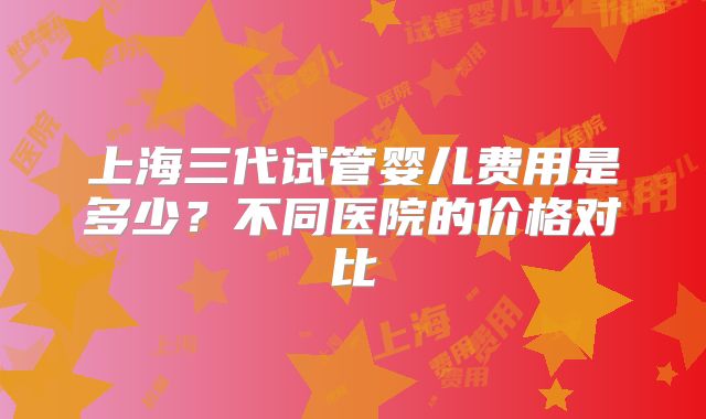 上海三代试管婴儿费用是多少？不同医院的价格对比