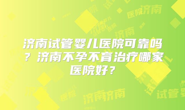 济南试管婴儿医院可靠吗？济南不孕不育治疗哪家医院好？