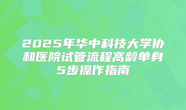 2025年华中科技大学协和医院试管流程高龄单身5步操作指南