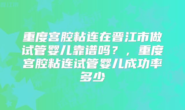 重度宫腔粘连在晋江市做试管婴儿靠谱吗?,重度宫腔粘连试管婴儿成功率多少