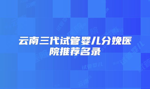云南三代试管婴儿分娩医院推荐名录