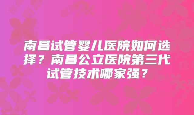 南昌试管婴儿医院如何选择?南昌公立医院第三代试管技术哪家强?