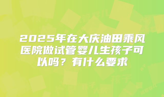 2025年在大庆油田乘风医院做试管婴儿生孩子可以吗?有什么要求