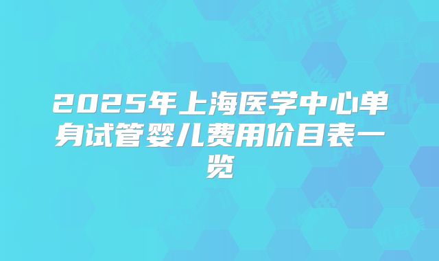 2025年上海医学中心单身试管婴儿费用价目表一览
