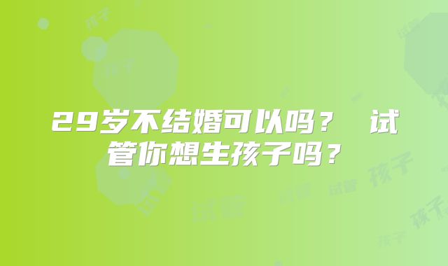 29岁不结婚可以吗? 试管你想生孩子吗?