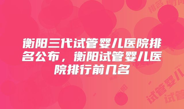 衡阳三代试管婴儿医院排名公布,衡阳试管婴儿医院排行前几名