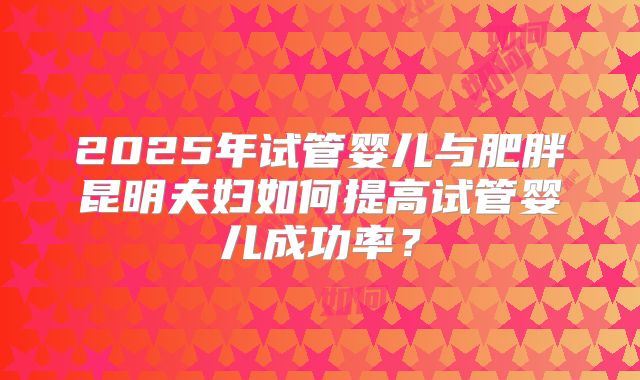 2025年试管婴儿与肥胖昆明夫妇如何提高试管婴儿成功率？