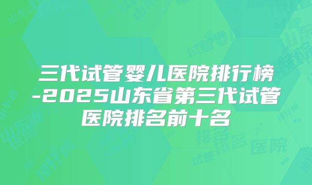 三代试管婴儿医院排行榜-2025山东省第三代试管医院排名前十名