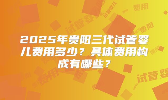 2025年贵阳三代试管婴儿费用多少？具体费用构成有哪些？