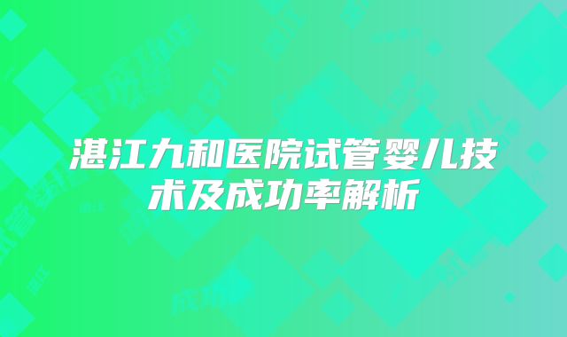 湛江九和医院试管婴儿技术及成功率解析