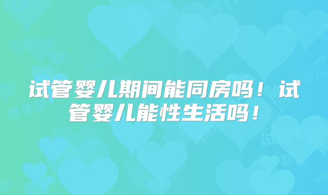 试管婴儿期间能同房吗!试管婴儿能性生活吗!