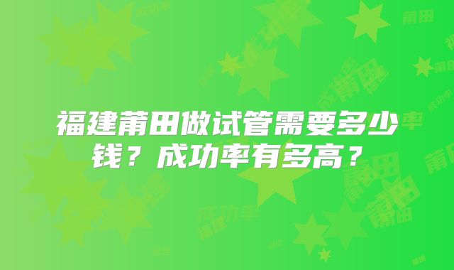 福建莆田做试管需要多少钱？成功率有多高？