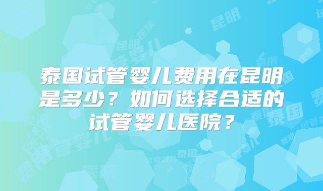 泰国试管婴儿费用在昆明是多少?如何选择合适的试管婴儿医院?