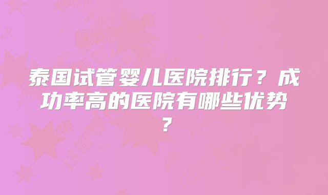 泰国试管婴儿医院排行?成功率高的医院有哪些优势?