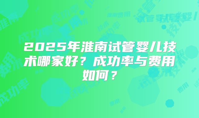 2025年淮南试管婴儿技术哪家好？成功率与费用如何？
