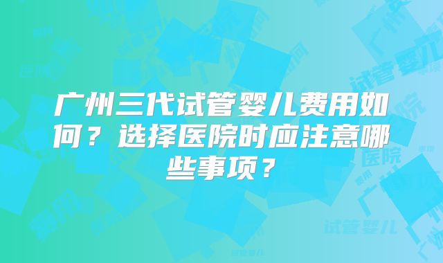 广州三代试管婴儿费用如何?选择医院时应注意哪些事项?