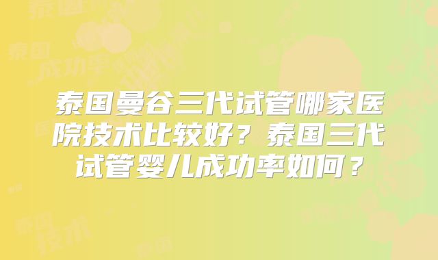 泰国曼谷三代试管哪家医院技术比较好?泰国三代试管婴儿成功率如何?
